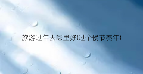 旅游过年去哪里好(过个慢节奏年)