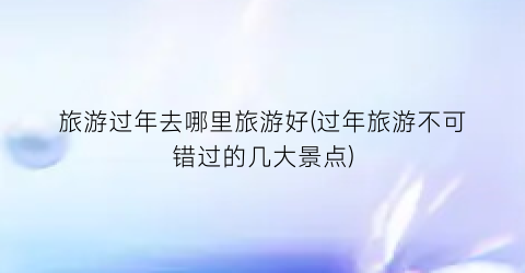 旅游过年去哪里旅游好(过年旅游不可错过的几大景点)