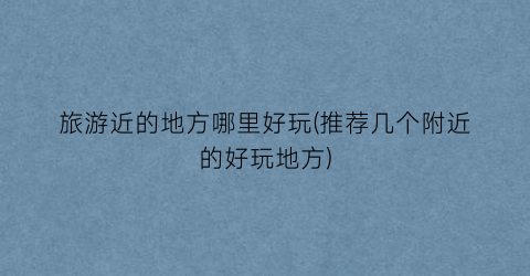 旅游近的地方哪里好玩(推荐几个附近的好玩地方)