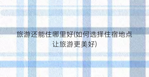 旅游还能住哪里好(如何选择住宿地点让旅游更美好)