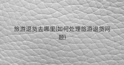旅游退货去哪里(如何处理旅游退货问题)