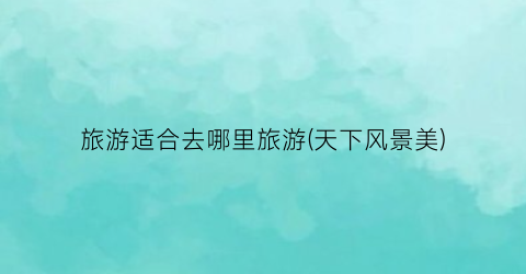 旅游适合去哪里旅游(天下风景美)