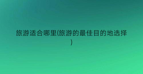 旅游适合哪里(旅游的最佳目的地选择)