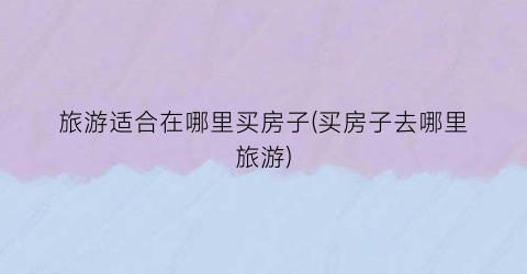 旅游适合在哪里买房子(买房子去哪里旅游)