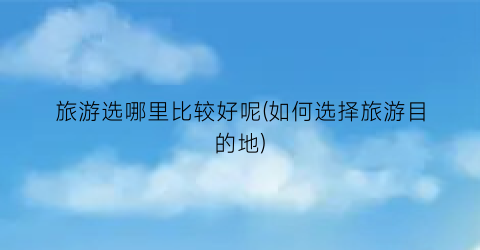 旅游选哪里比较好呢(如何选择旅游目的地)