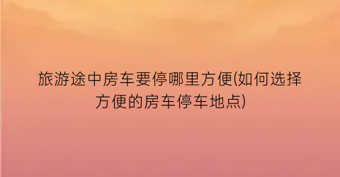 旅游途中房车要停哪里方便(如何选择方便的房车停车地点)