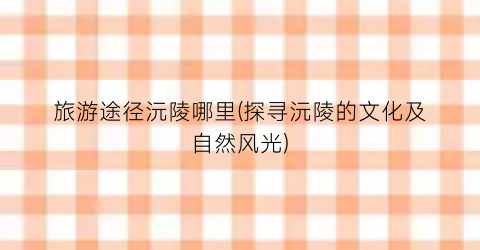 旅游途径沅陵哪里(探寻沅陵的文化及自然风光)