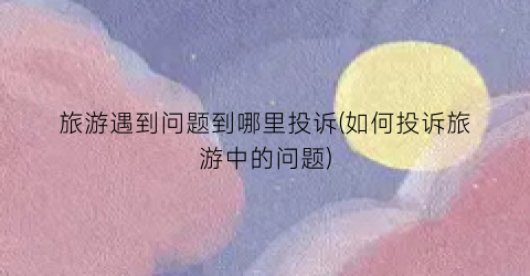 旅游遇到问题到哪里投诉(如何投诉旅游中的问题)