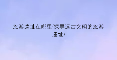 旅游遗址在哪里(探寻远古文明的旅游遗址)