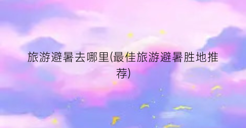旅游避暑去哪里(最佳旅游避暑胜地推荐)