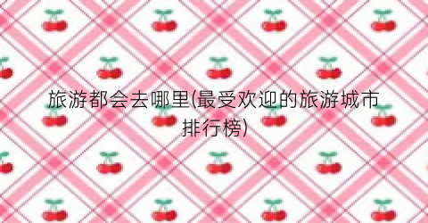 旅游都会去哪里(最受欢迎的旅游城市排行榜)