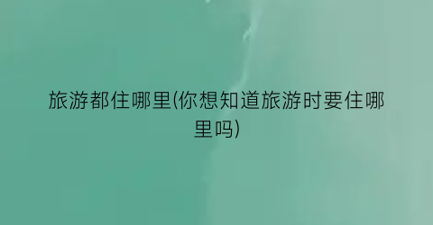 旅游都住哪里(你想知道旅游时要住哪里吗)