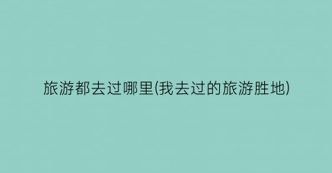 旅游都去过哪里(我去过的旅游胜地)
