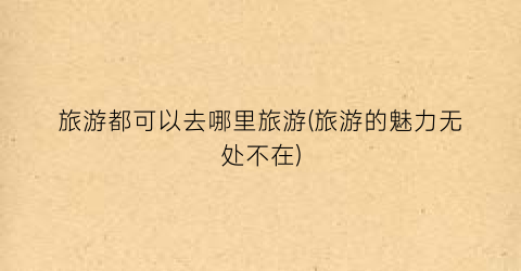 旅游都可以去哪里旅游(旅游的魅力无处不在)
