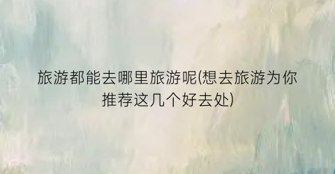 旅游都能去哪里旅游呢(想去旅游为你推荐这几个好去处)