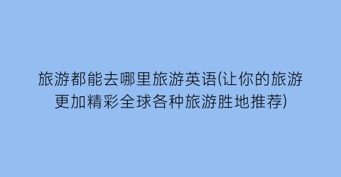 旅游都能去哪里旅游英语(让你的旅游更加精彩全球各种旅游胜地推荐)