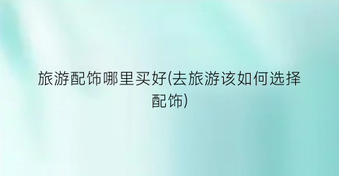 旅游配饰哪里买好(去旅游该如何选择配饰)