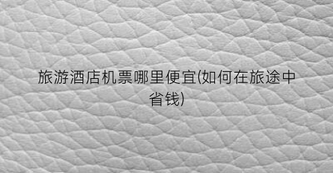 旅游酒店机票哪里便宜(如何在旅途中省钱)