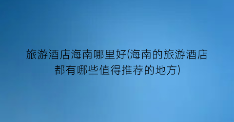 旅游酒店海南哪里好(海南的旅游酒店都有哪些值得推荐的地方)