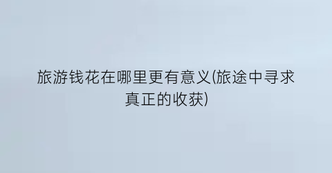 旅游钱花在哪里更有意义(旅途中寻求真正的收获)