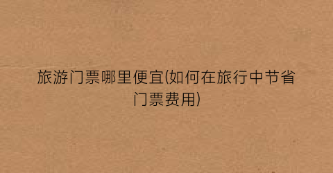 旅游门票哪里便宜(如何在旅行中节省门票费用)