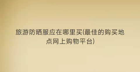 旅游防晒服应在哪里买(最佳的购买地点网上购物平台)