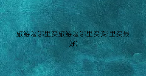 旅游险哪里买旅游险哪里买(哪里买最好)