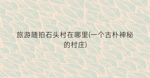 旅游随拍石头村在哪里(一个古朴神秘的村庄)