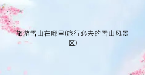 旅游雪山在哪里(旅行必去的雪山风景区)