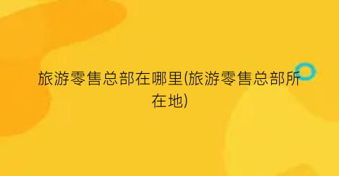 旅游零售总部在哪里(旅游零售总部所在地)