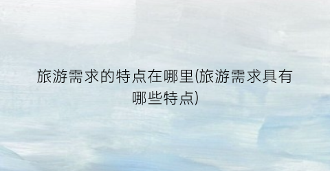 旅游需求的特点在哪里(旅游需求具有哪些特点)