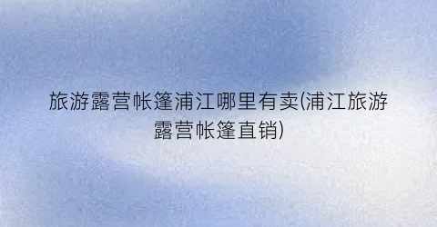 旅游露营帐篷浦江哪里有卖(浦江旅游露营帐篷直销)
