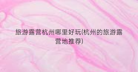 旅游露营杭州哪里好玩(杭州的旅游露营地推荐)
