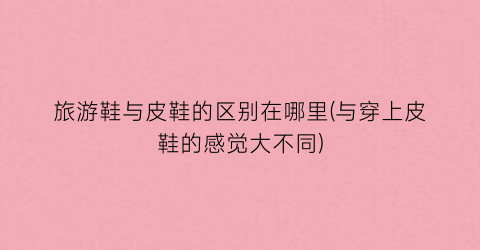 旅游鞋与皮鞋的区别在哪里(与穿上皮鞋的感觉大不同)