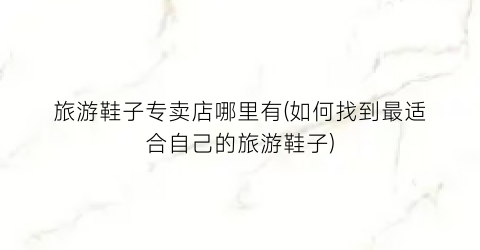 旅游鞋子专卖店哪里有(如何找到最适合自己的旅游鞋子)