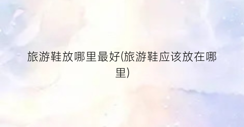 旅游鞋放哪里最好(旅游鞋应该放在哪里)