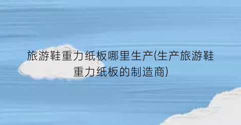旅游鞋重力纸板哪里生产(生产旅游鞋重力纸板的制造商)
