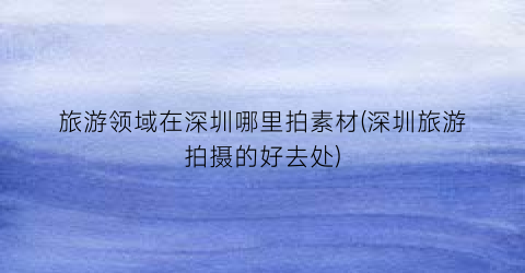 旅游领域在深圳哪里拍素材(深圳旅游拍摄的好去处)