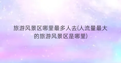 旅游风景区哪里最多人去(人流量最大的旅游风景区是哪里)