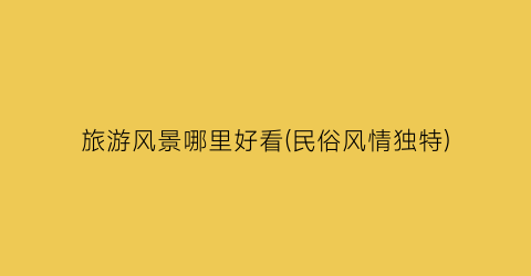 旅游风景哪里好看(民俗风情独特)