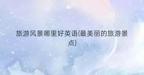 旅游风景哪里好英语(最美丽的旅游景点)