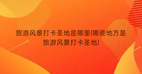 旅游风景打卡圣地是哪里(哪些地方是旅游风景打卡圣地)