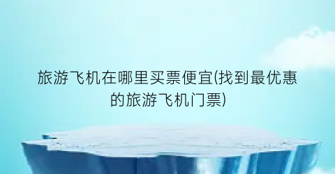 旅游飞机在哪里买票便宜(找到最优惠的旅游飞机门票)