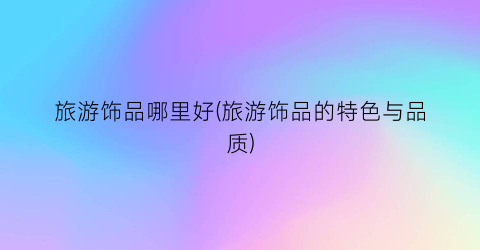 旅游饰品哪里好(旅游饰品的特色与品质)