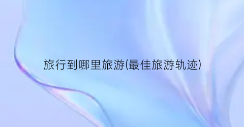 旅行到哪里旅游(最佳旅游轨迹)