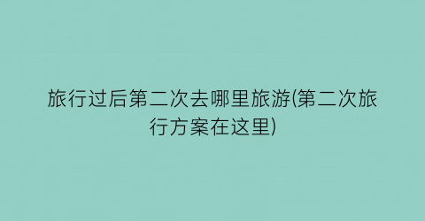 旅行过后第二次去哪里旅游(第二次旅行方案在这里)