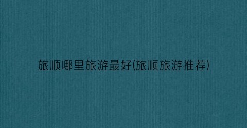 旅顺哪里旅游最好(旅顺旅游推荐)