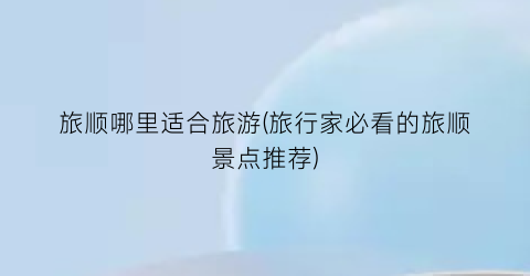 旅顺哪里适合旅游(旅行家必看的旅顺景点推荐)