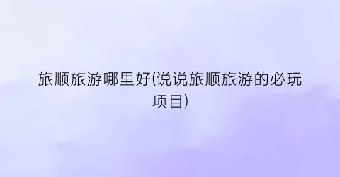 旅顺旅游哪里好(说说旅顺旅游的必玩项目)