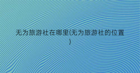 无为旅游社在哪里(无为旅游社的位置)